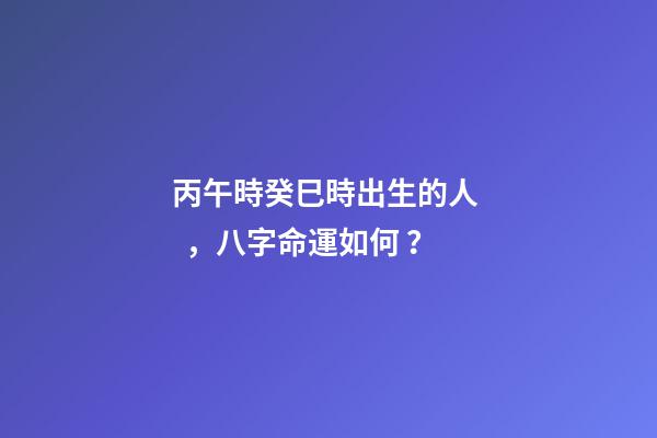 丙午時癸巳時出生的人，八字命運如何？
